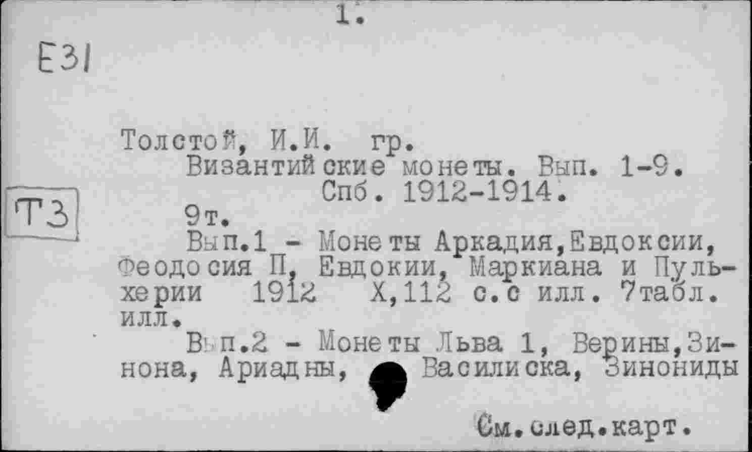 ﻿1.
ЕЗІ
тз
І--.
Толстой, И.И. гр.
Византийские монеты. Вып. 1-9. Спб. 1912-1914.
9т.
Вып.1 - Монеты Аркадия,Евдоксии, Феодосия П. Евдокии, Маркиана и Пульхерии 1912 X,112 с.с илл. 7табл. илл.
В' п.2 - Монеты Льва 1, Верины,Винона, Ариадны, а Василиска, Зинониды
См. след.карт.